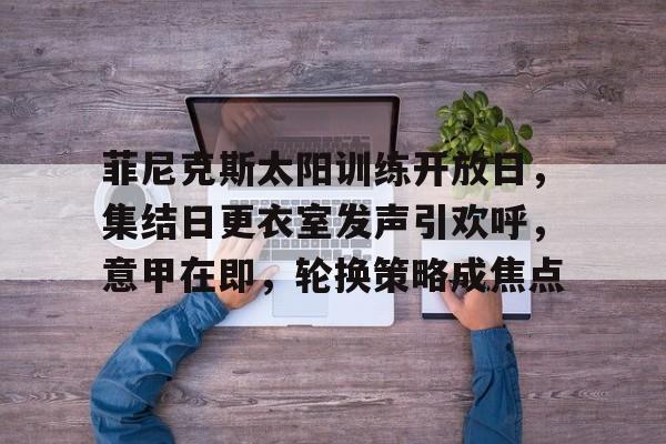 英雄联盟投注-菲尼克斯太阳训练开放日，集结日更衣室发声引欢呼，意甲在即，轮换策略成焦点的简单介绍