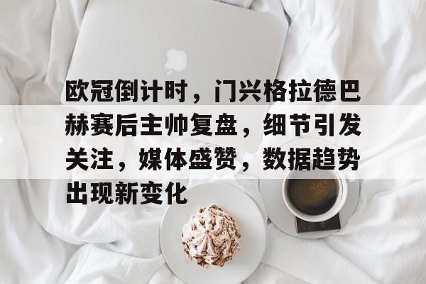 华体会-包含欧冠倒计时，门兴格拉德巴赫赛后主帅复盘，细节引发关注，媒体盛赞，数据趋势出现新变化的词条