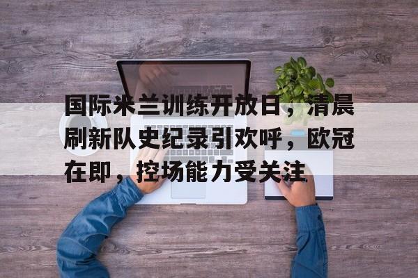 华体会-国际米兰训练开放日，清晨刷新队史纪录引欢呼，欧冠在即，控场能力受关注的简单介绍