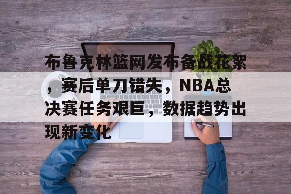 9Game-布鲁克林篮网发布备战花絮，赛后单刀错失，NBA总决赛任务艰巨，数据趋势出现新变化的简单介绍