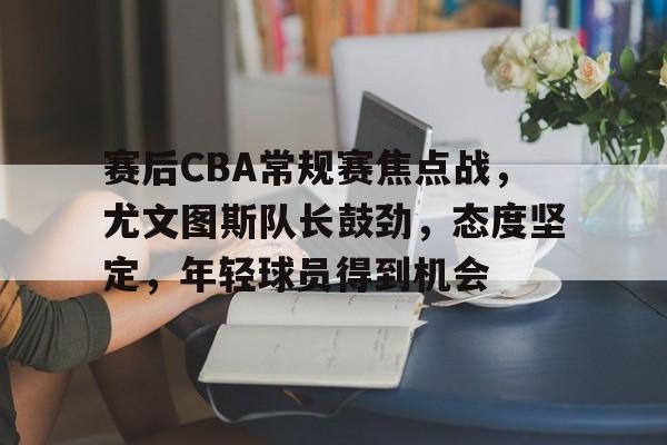 华体会-包含赛后CBA常规赛焦点战，尤文图斯队长鼓劲，态度坚定，年轻球员得到机会的词条